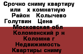 Срочно сниму квартиру 1 или 2-х комнатную! › Район ­ Колычево, Голутвин › Цена ­ 16 000 - Московская обл., Коломенский р-н, Коломна г. Недвижимость » Квартиры сниму   